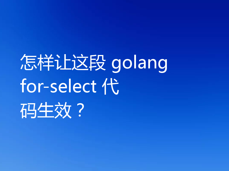 怎样让这段 golang for-select 代码生效？
