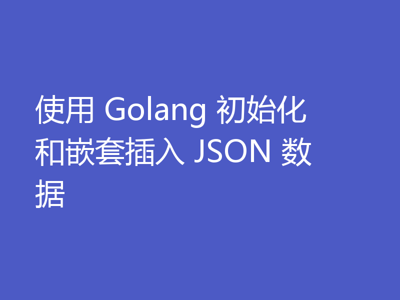 使用 Golang 初始化和嵌套插入 JSON 数据
