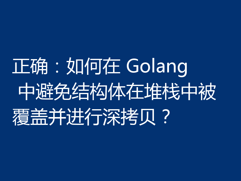正确：如何在 Golang 中避免结构体在堆栈中被覆盖并进行深拷贝？