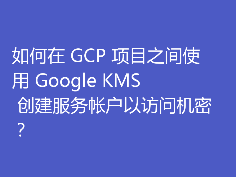 如何在 GCP 项目之间使用 Google KMS 创建服务帐户以访问机密？
