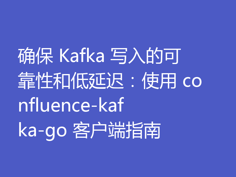 确保 Kafka 写入的可靠性和低延迟：使用 confluence-kafka-go 客户端指南