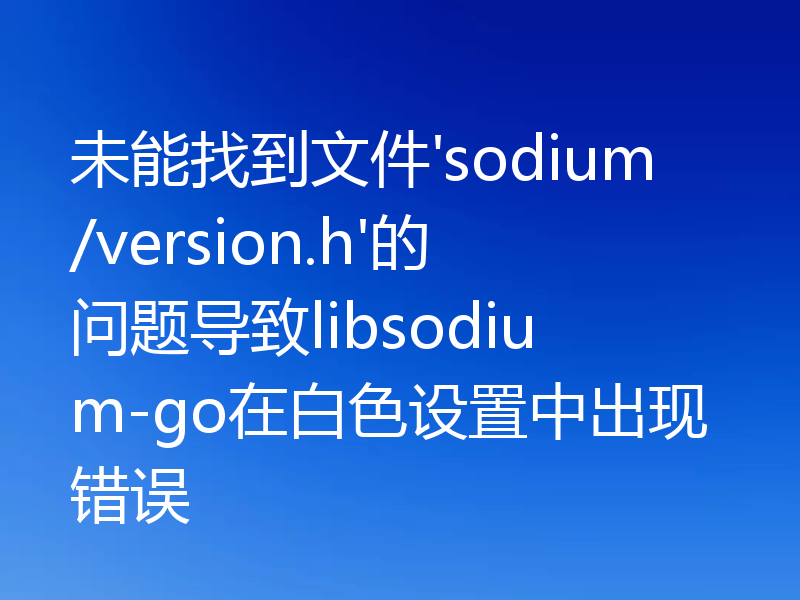 未能找到文件'sodium/version.h'的问题导致libsodium-go在白色设置中出现错误