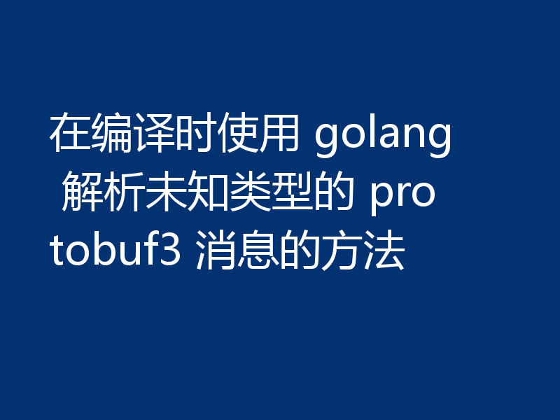在编译时使用 golang 解析未知类型的 protobuf3 消息的方法