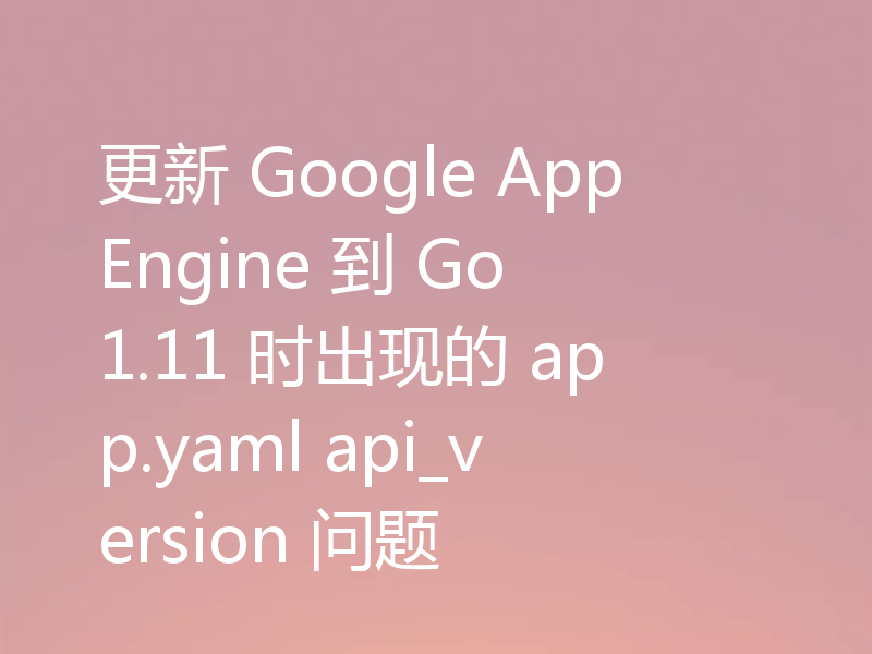 更新 Google AppEngine 到 Go 1.11 时出现的 app.yaml api_version 问题