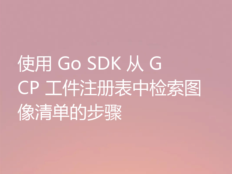 使用 Go SDK 从 GCP 工件注册表中检索图像清单的步骤