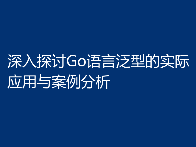 深入探讨Go语言泛型的实际应用与案例分析