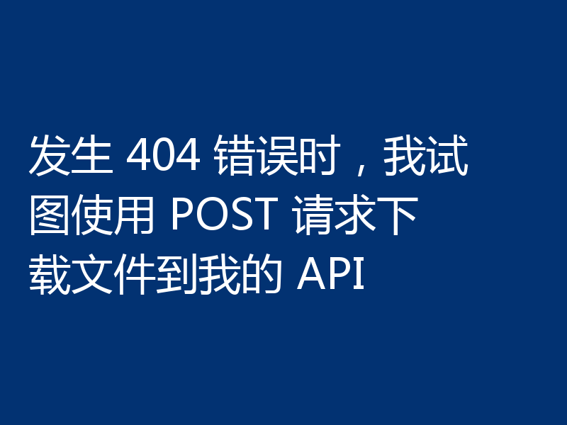 发生 404 错误时，我试图使用 POST 请求下载文件到我的 API