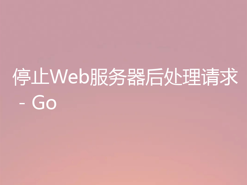 停止Web服务器后处理请求 - Go