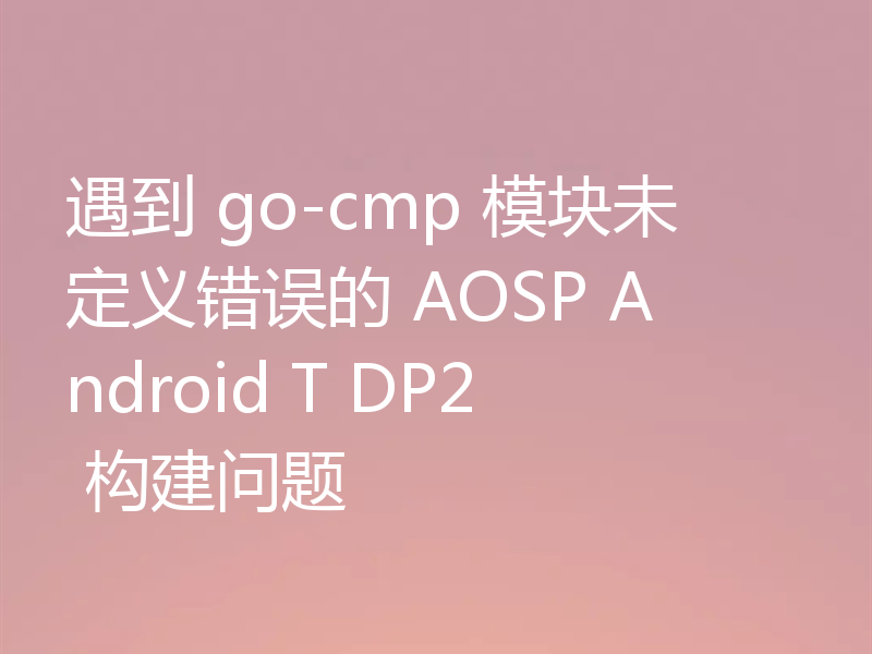 遇到 go-cmp 模块未定义错误的 AOSP Android T DP2 构建问题
