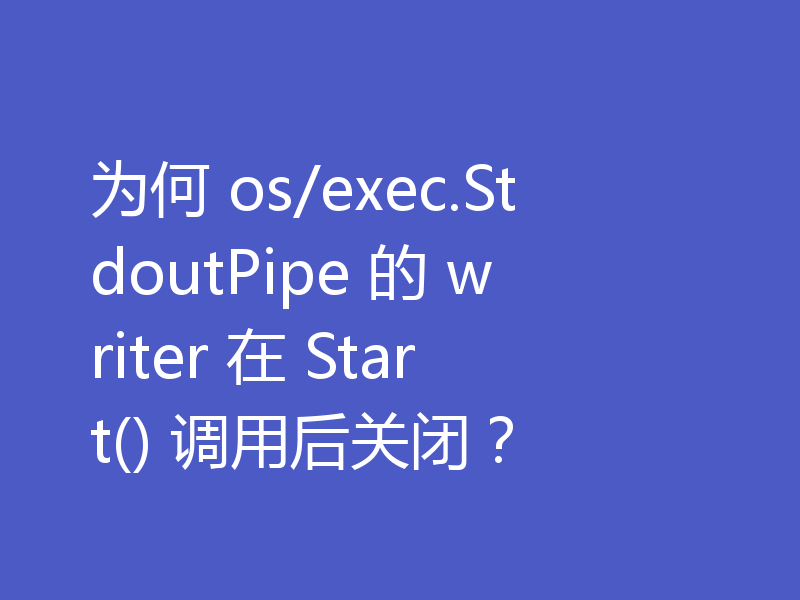 为何 os/exec.StdoutPipe 的 writer 在 Start() 调用后关闭？