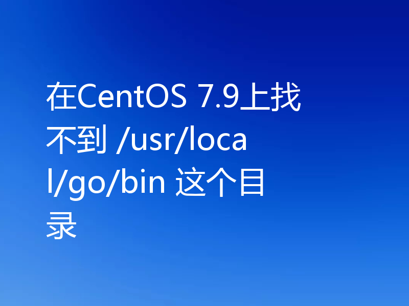 在CentOS 7.9上找不到 /usr/local/go/bin 这个目录