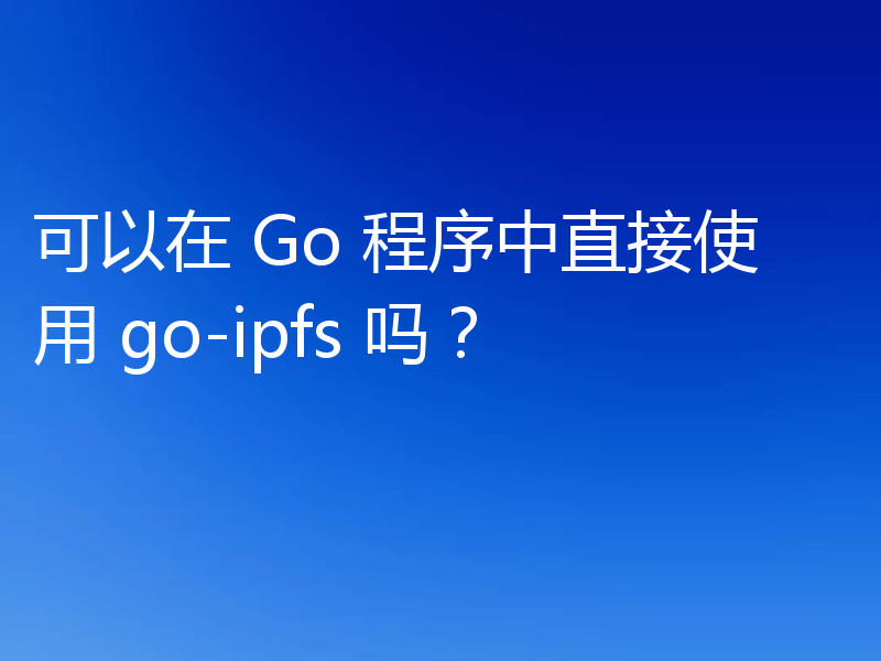 可以在 Go 程序中直接使用 go-ipfs 吗？