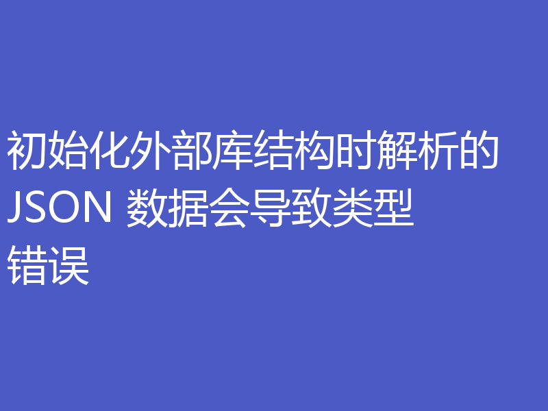 初始化外部库结构时解析的 JSON 数据会导致类型错误