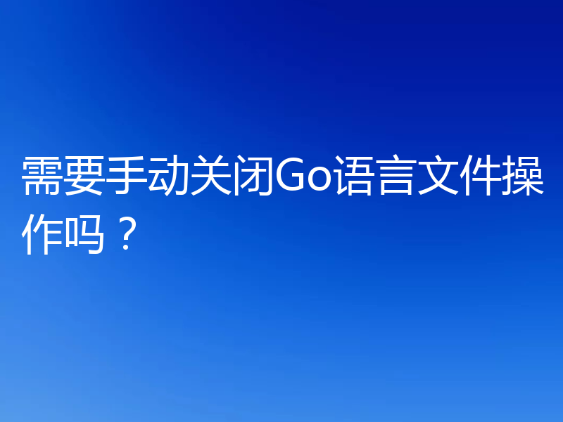 需要手动关闭Go语言文件操作吗？