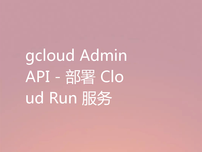 gcloud Admin API - 部署 Cloud Run 服务