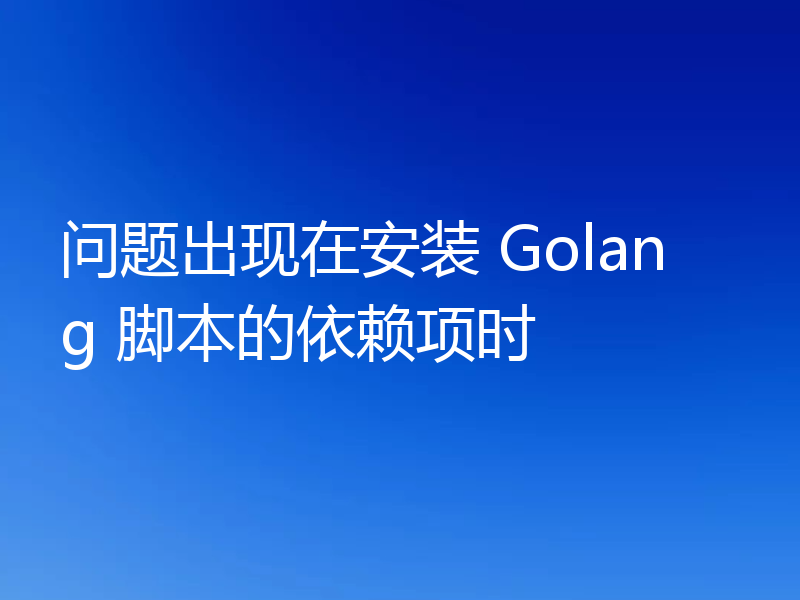 问题出现在安装 Golang 脚本的依赖项时