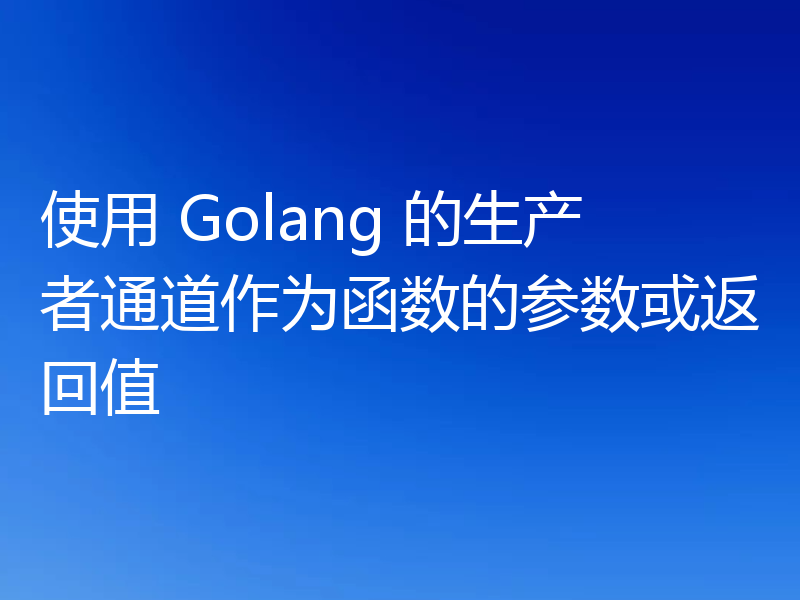 使用 Golang 的生产者通道作为函数的参数或返回值