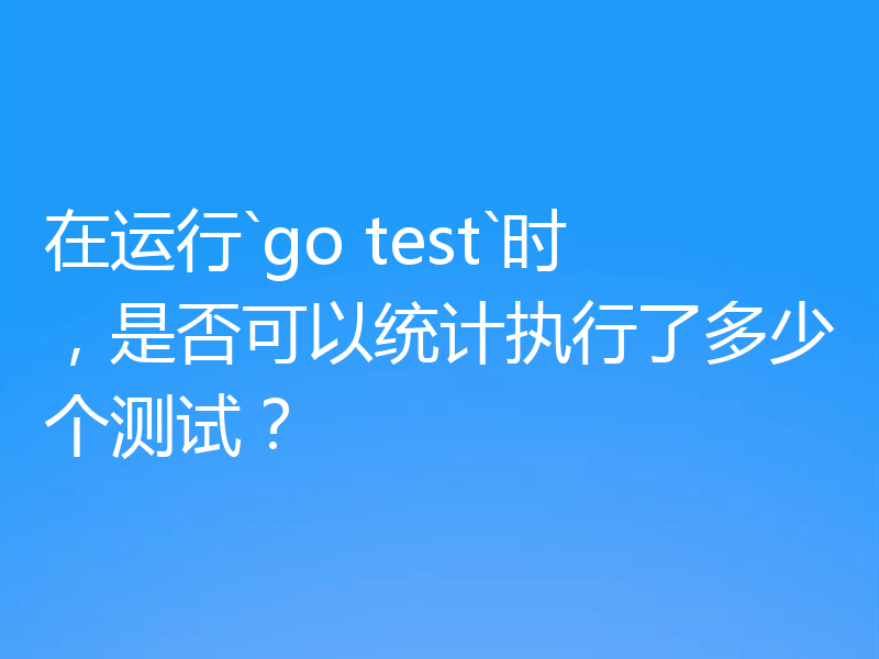 在运行`go test`时，是否可以统计执行了多少个测试？