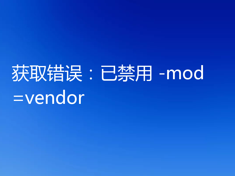 获取错误：已禁用 -mod=vendor