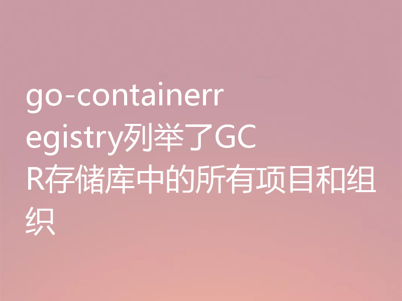 go-containerregistry列举了GCR存储库中的所有项目和组织