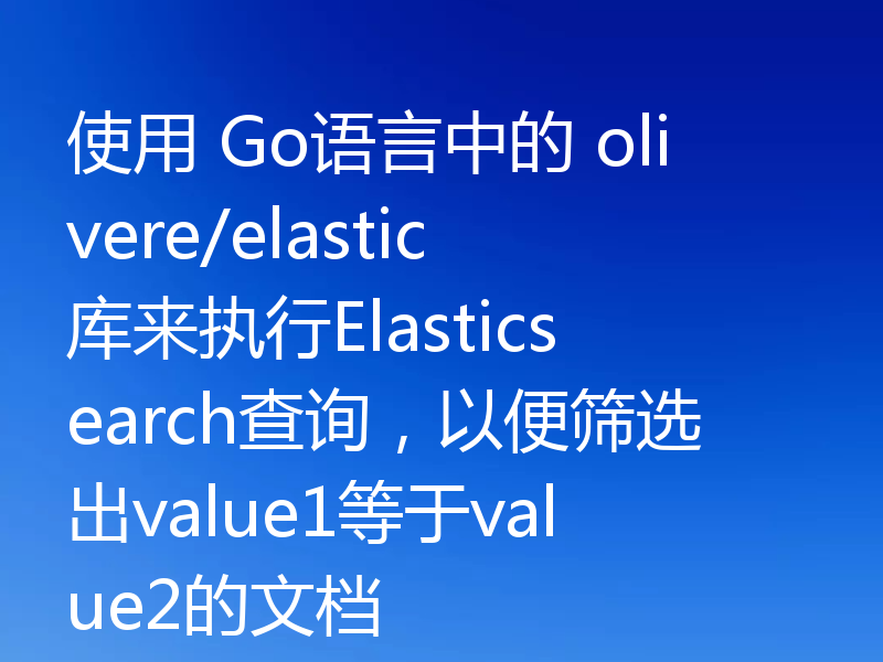 使用 Go语言中的 olivere/elastic库来执行Elasticsearch查询，以便筛选出value1等于value2的文档