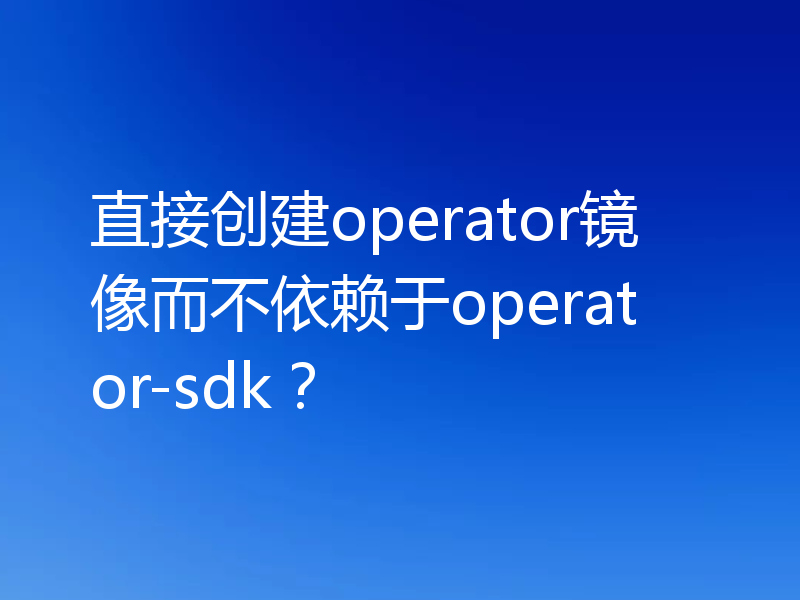 直接创建operator镜像而不依赖于operator-sdk？