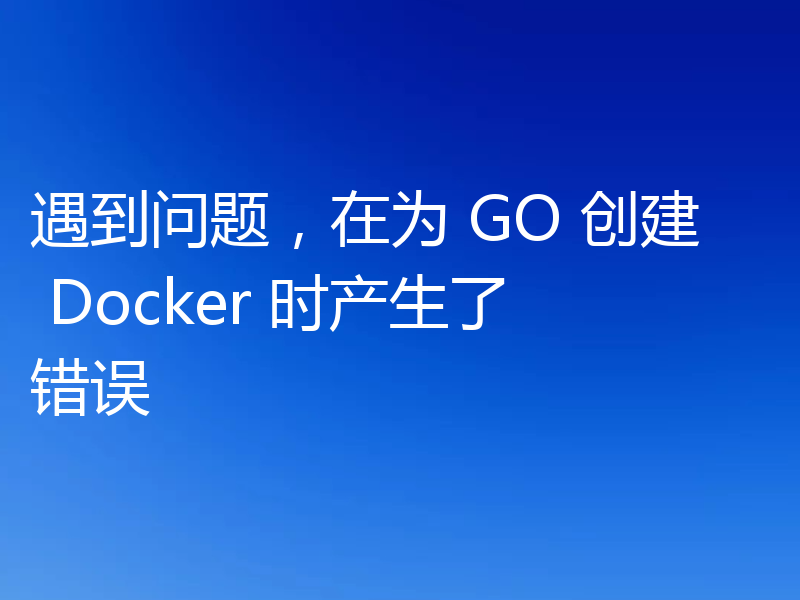 遇到问题，在为 GO 创建 Docker 时产生了错误