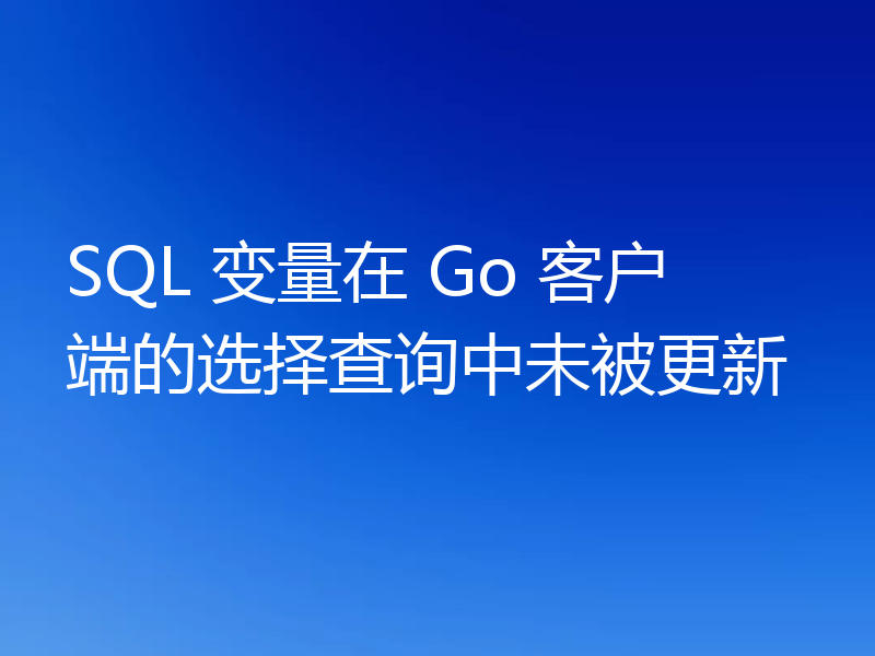 SQL 变量在 Go 客户端的选择查询中未被更新