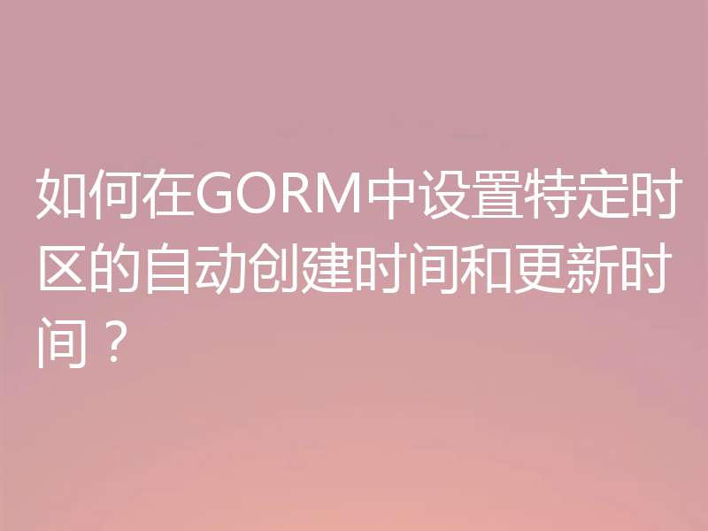 如何在GORM中设置特定时区的自动创建时间和更新时间？