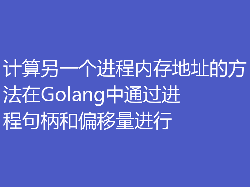 计算另一个进程内存地址的方法在Golang中通过进程句柄和偏移量进行