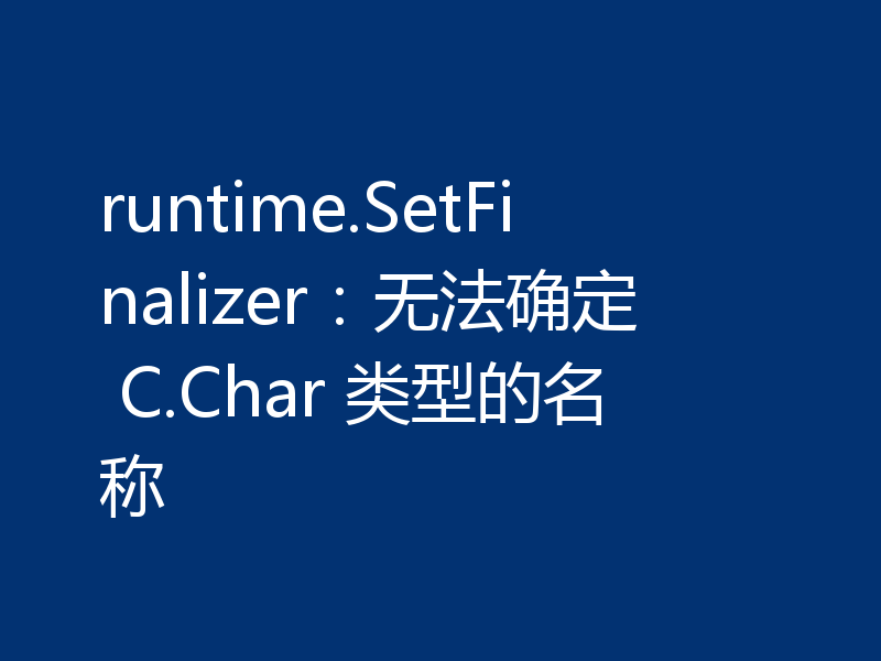 runtime.SetFinalizer：无法确定 C.Char 类型的名称