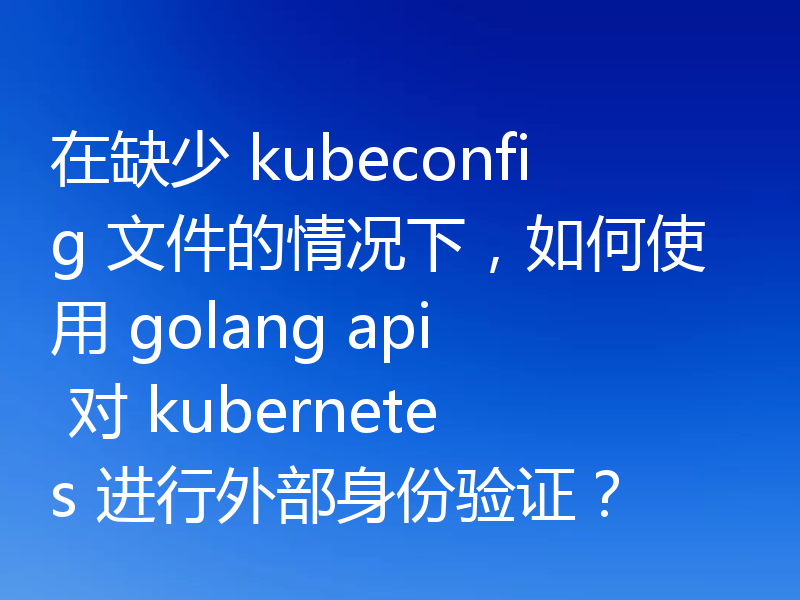 在缺少 kubeconfig 文件的情况下，如何使用 golang api 对 kubernetes 进行外部身份验证？