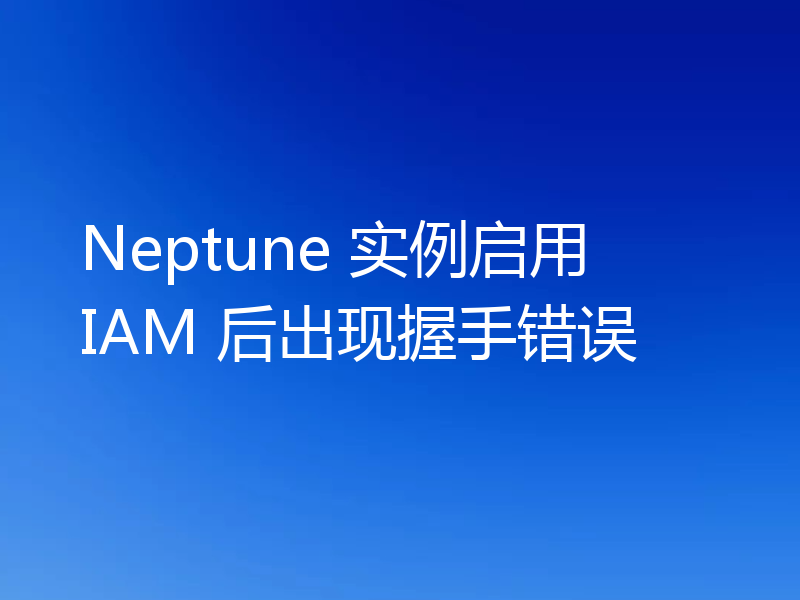 Neptune 实例启用 IAM 后出现握手错误