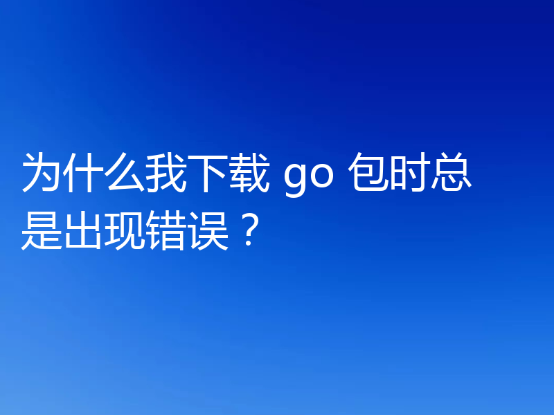为什么我下载 go 包时总是出现错误？