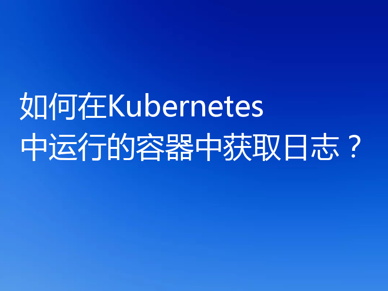 如何在Kubernetes中运行的容器中获取日志？
