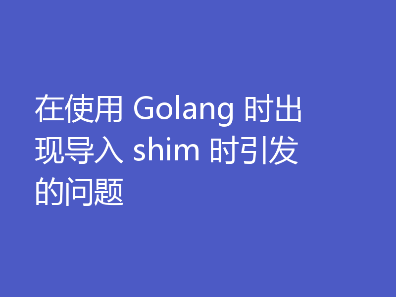 在使用 Golang 时出现导入 shim 时引发的问题