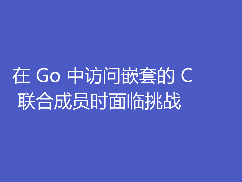 在 Go 中访问嵌套的 C 联合成员时面临挑战