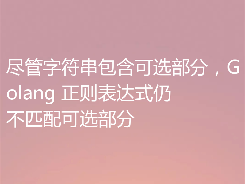 尽管字符串包含可选部分，Golang 正则表达式仍不匹配可选部分