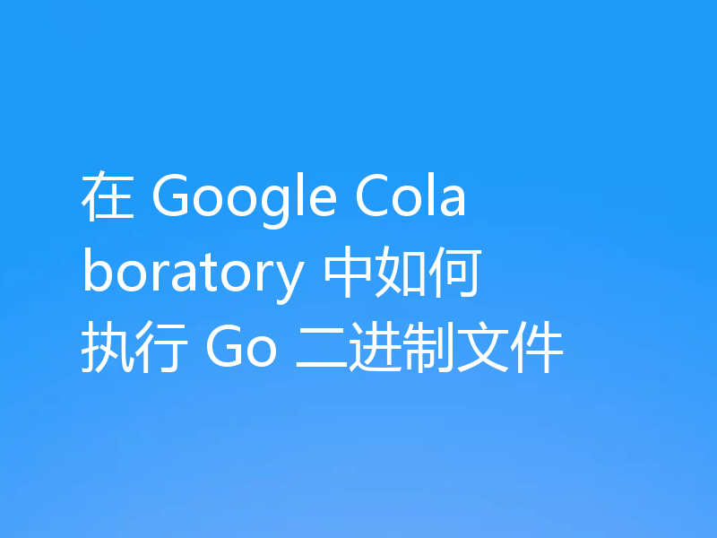 在 Google Colaboratory 中如何执行 Go 二进制文件