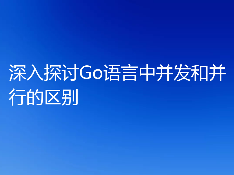 深入探讨Go语言中并发和并行的区别