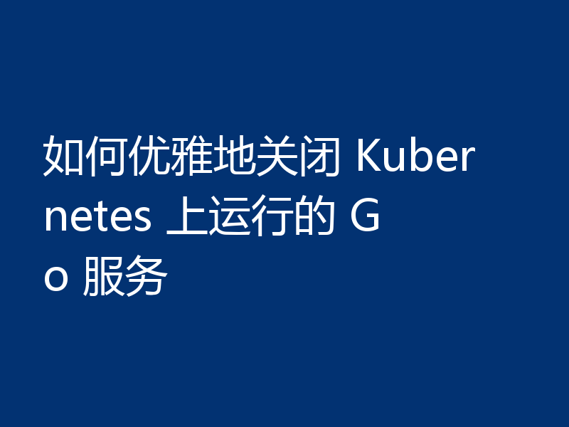 如何优雅地关闭 Kubernetes 上运行的 Go 服务