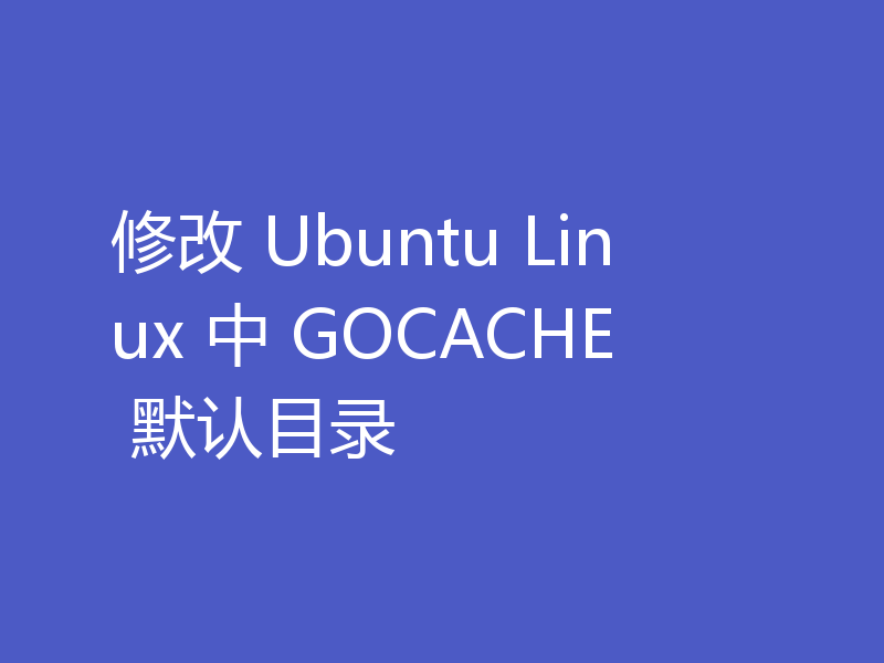 修改 Ubuntu Linux 中 GOCACHE 默认目录