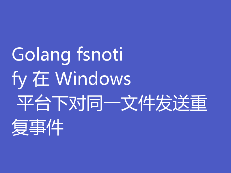 Golang fsnotify 在 Windows 平台下对同一文件发送重复事件