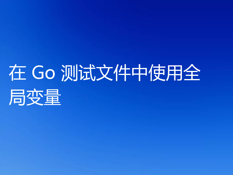 在 Go 测试文件中使用全局变量