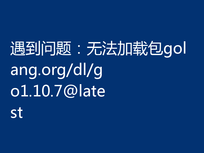 遇到问题：无法加载包golang.org/dl/go1.10.7@latest