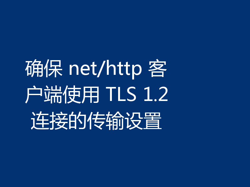 确保 net/http 客户端使用 TLS 1.2 连接的传输设置