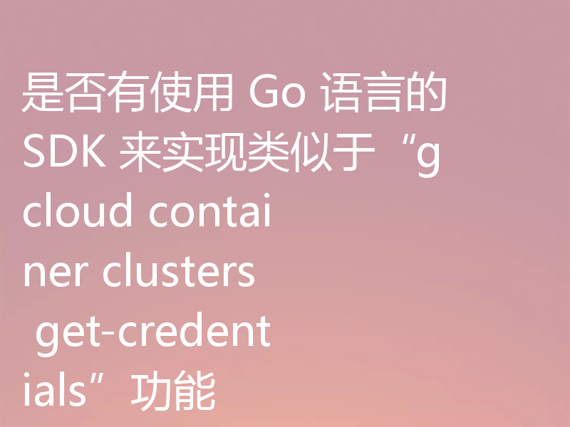 是否有使用 Go 语言的 SDK 来实现类似于“gcloud container clusters get-credentials”功能