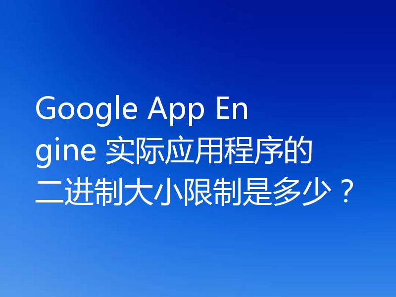 Google App Engine 实际应用程序的二进制大小限制是多少？