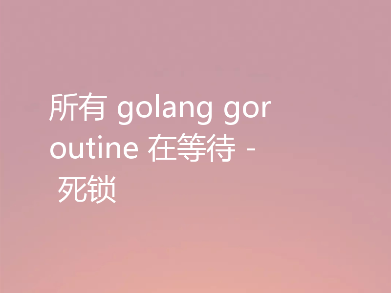 所有 golang goroutine 在等待 - 死锁