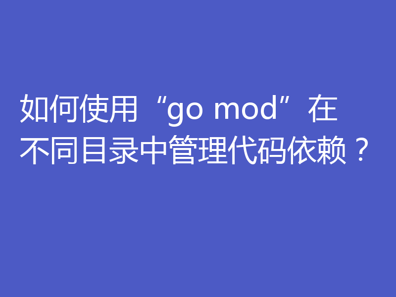 如何使用“go mod”在不同目录中管理代码依赖？